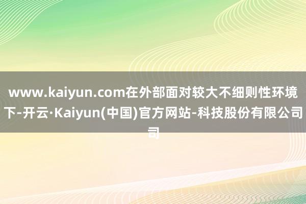 www.kaiyun.com在外部面对较大不细则性环境下-开云·Kaiyun(中国)官方网站-科技股份有限公司