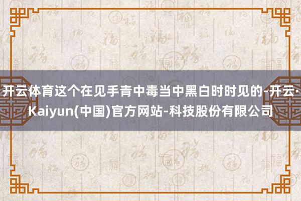 开云体育这个在见手青中毒当中黑白时时见的-开云·Kaiyun(中国)官方网站-科技股份有限公司