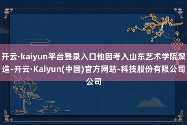 开云·kaiyun平台登录入口他因考入山东艺术学院深造-开云·Kaiyun(中国)官方网站-科技股份有限公司