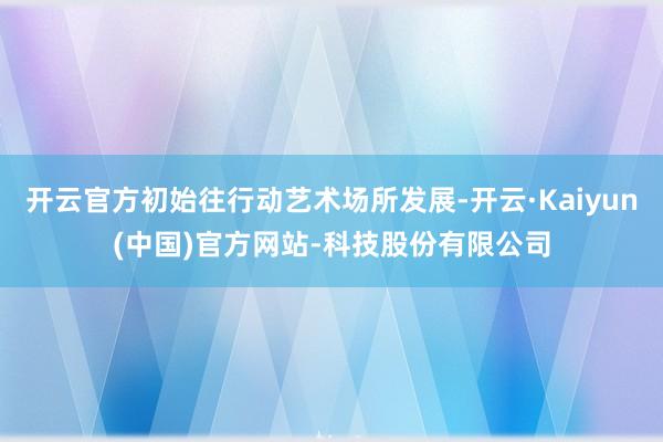 开云官方初始往行动艺术场所发展-开云·Kaiyun(中国)官方网站-科技股份有限公司