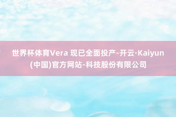 世界杯体育Vera 现已全面投产-开云·Kaiyun(中国)官方网站-科技股份有限公司