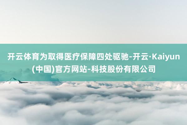 开云体育为取得医疗保障四处驱驰-开云·Kaiyun(中国)官方网站-科技股份有限公司