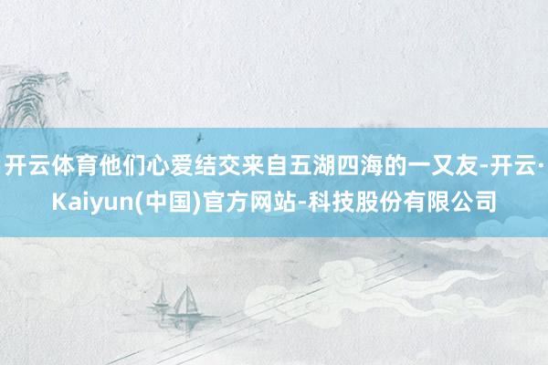 开云体育他们心爱结交来自五湖四海的一又友-开云·Kaiyun(中国)官方网站-科技股份有限公司