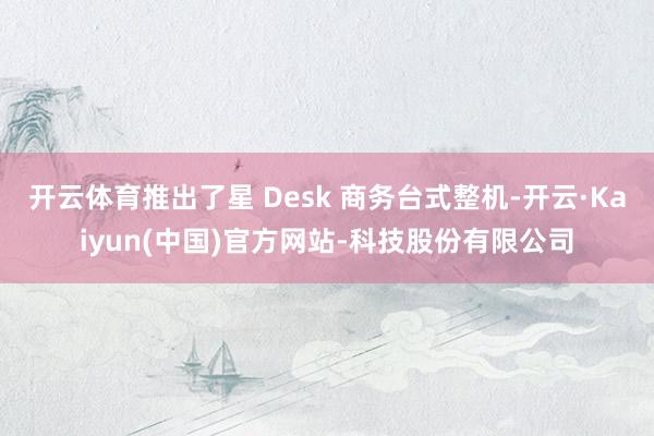 开云体育推出了星 Desk 商务台式整机-开云·Kaiyun(中国)官方网站-科技股份有限公司
