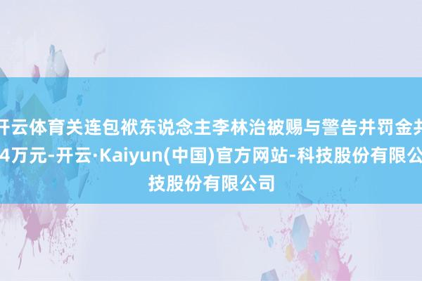 开云体育关连包袱东说念主李林治被赐与警告并罚金共计4万元-开云·Kaiyun(中国)官方网站-科技股份有限公司