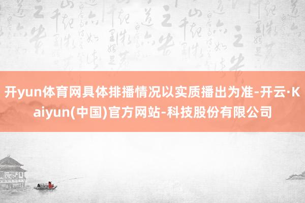 开yun体育网具体排播情况以实质播出为准-开云·Kaiyun(中国)官方网站-科技股份有限公司