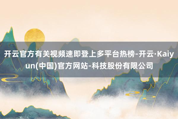 开云官方有关视频速即登上多平台热榜-开云·Kaiyun(中国)官方网站-科技股份有限公司