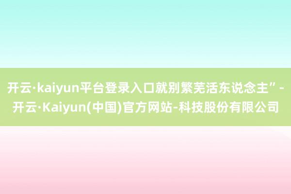 开云·kaiyun平台登录入口就别繁芜活东说念主”-开云·Kaiyun(中国)官方网站-科技股份有限公司