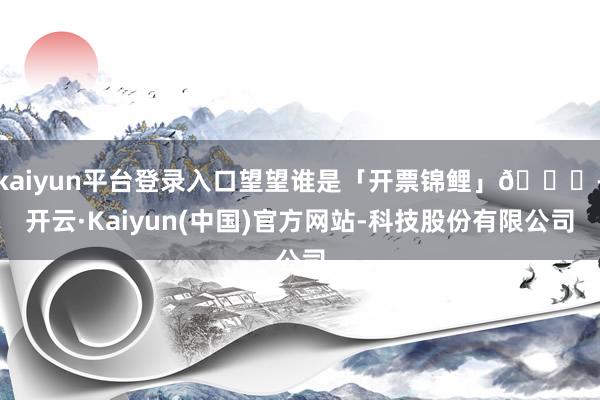 kaiyun平台登录入口望望谁是「开票锦鲤」🐟-开云·Kaiyun(中国)官方网站-科技股份有限公司