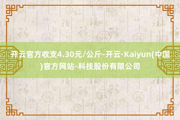 开云官方收支4.30元/公斤-开云·Kaiyun(中国)官方网站-科技股份有限公司