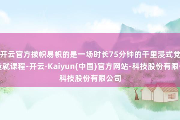 开云官方拔帜易帜的是一场时长75分钟的千里浸式党性造就课程-开云·Kaiyun(中国)官方网站-科技股份有限公司