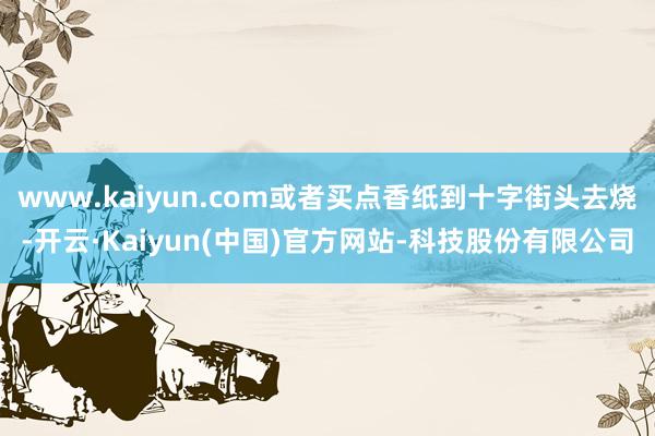 www.kaiyun.com或者买点香纸到十字街头去烧-开云·Kaiyun(中国)官方网站-科技股份有限公司
