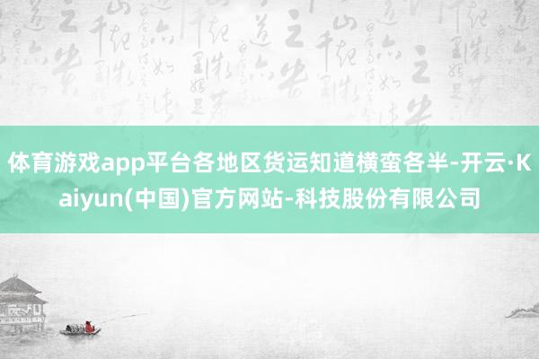 体育游戏app平台各地区货运知道横蛮各半-开云·Kaiyun(中国)官方网站-科技股份有限公司