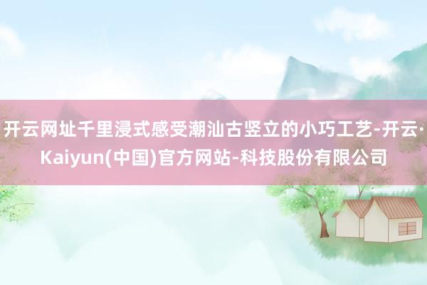 开云网址千里浸式感受潮汕古竖立的小巧工艺-开云·Kaiyun(中国)官方网站-科技股份有限公司