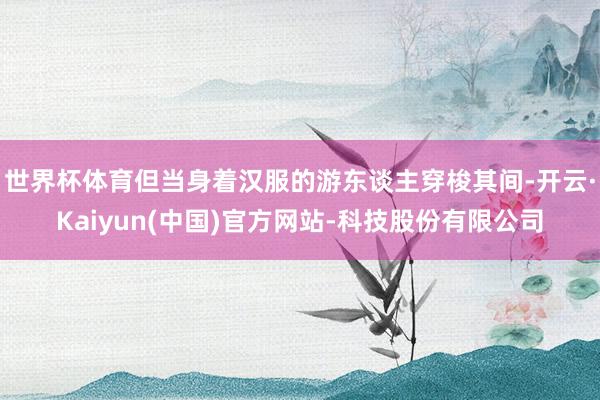 世界杯体育但当身着汉服的游东谈主穿梭其间-开云·Kaiyun(中国)官方网站-科技股份有限公司