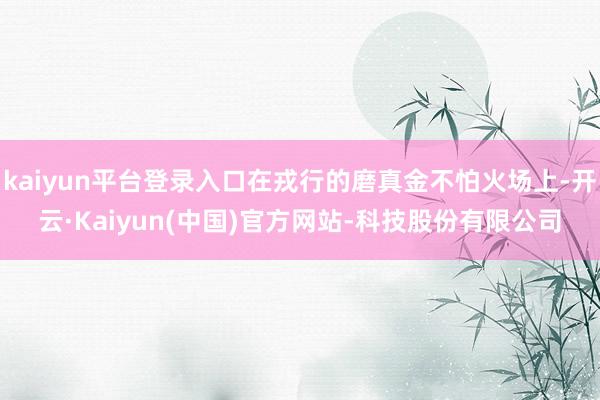 kaiyun平台登录入口在戎行的磨真金不怕火场上-开云·Kaiyun(中国)官方网站-科技股份有限公司