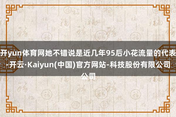 开yun体育网她不错说是近几年95后小花流量的代表-开云·Kaiyun(中国)官方网站-科技股份有限公司