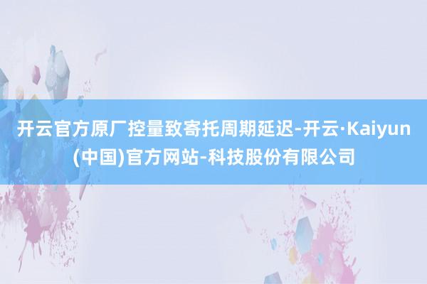 开云官方原厂控量致寄托周期延迟-开云·Kaiyun(中国)官方网站-科技股份有限公司