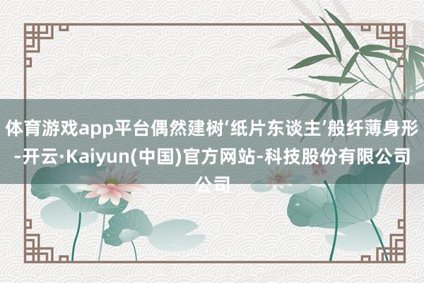 体育游戏app平台偶然建树‘纸片东谈主’般纤薄身形-开云·Kaiyun(中国)官方网站-科技股份有限公司