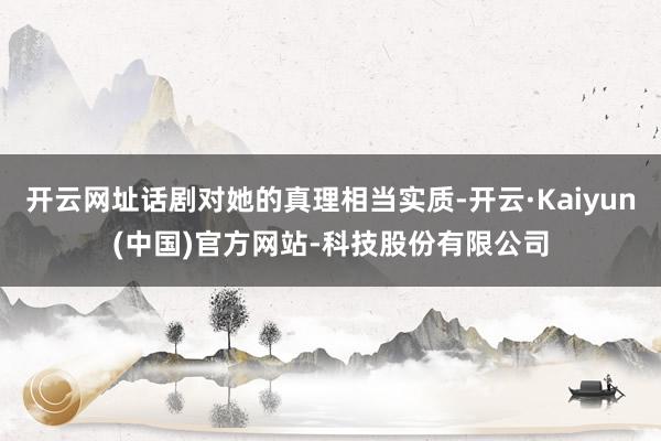 开云网址话剧对她的真理相当实质-开云·Kaiyun(中国)官方网站-科技股份有限公司