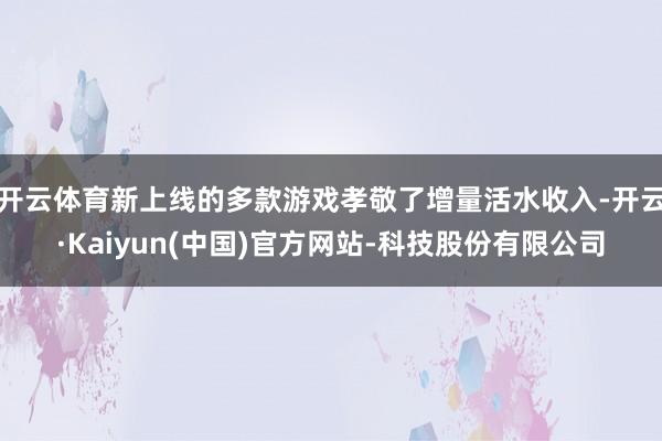 开云体育新上线的多款游戏孝敬了增量活水收入-开云·Kaiyun(中国)官方网站-科技股份有限公司