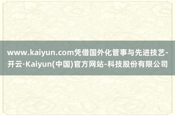 www.kaiyun.com凭借国外化管事与先进技艺-开云·Kaiyun(中国)官方网站-科技股份有限公司