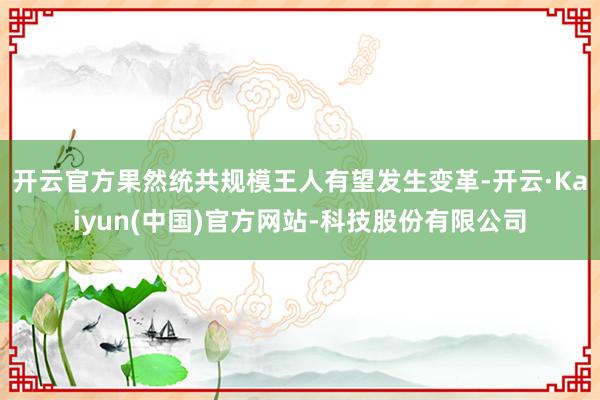开云官方果然统共规模王人有望发生变革-开云·Kaiyun(中国)官方网站-科技股份有限公司