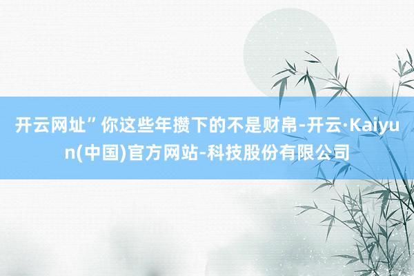 开云网址”你这些年攒下的不是财帛-开云·Kaiyun(中国)官方网站-科技股份有限公司