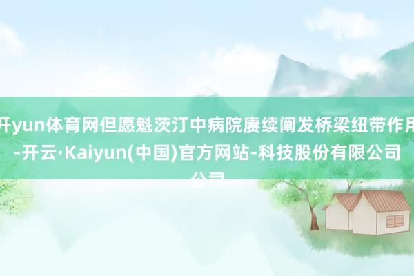 开yun体育网但愿魁茨汀中病院赓续阐发桥梁纽带作用-开云·Kaiyun(中国)官方网站-科技股份有限公司