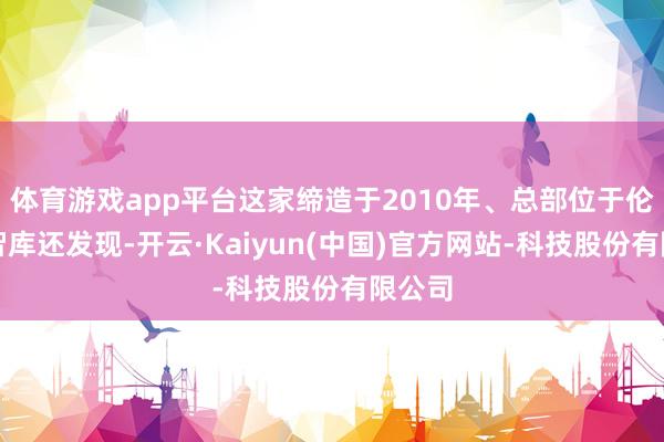 体育游戏app平台这家缔造于2010年、总部位于伦敦的智库还发现-开云·Kaiyun(中国)官方网站-科技股份有限公司