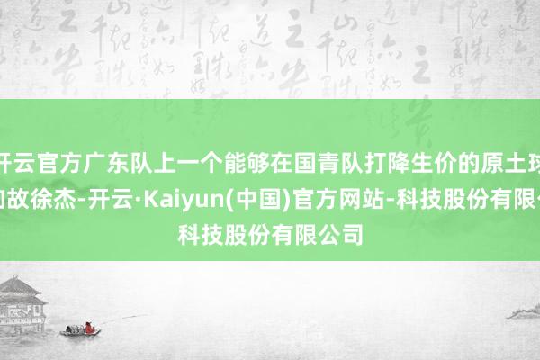 开云官方广东队上一个能够在国青队打降生价的原土球员如故徐杰-开云·Kaiyun(中国)官方网站-科技股份有限公司