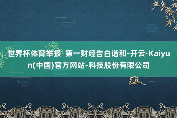 世界杯体育举报  第一财经告白谐和-开云·Kaiyun(中国)官方网站-科技股份有限公司