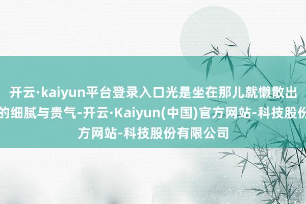 开云·kaiyun平台登录入口光是坐在那儿就懒散出无与伦比的细腻与贵气-开云·Kaiyun(中国)官方网站-科技股份有限公司