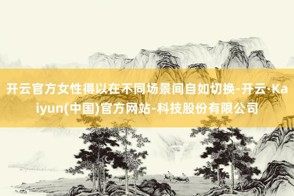 开云官方女性得以在不同场景间自如切换-开云·Kaiyun(中国)官方网站-科技股份有限公司