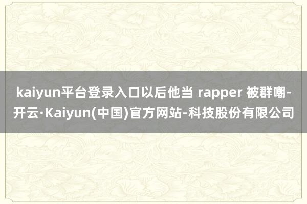 kaiyun平台登录入口以后他当 rapper 被群嘲-开云·Kaiyun(中国)官方网站-科技股份有限公司