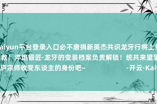 kaiyun平台登录入口必不唐捐新英杰共识龙牙行将上线S1赛季千锤百真金不怕火 暴力援救！淬焰锻匠·龙牙的变装档案负责解锁！统共来望望这位铸云庐宗师收受东谈主的身份吧~                      -开云·Kaiyun(中国)官方网站-科技股份有限公司
