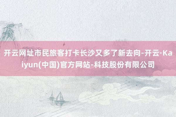 开云网址市民旅客打卡长沙又多了新去向-开云·Kaiyun(中国)官方网站-科技股份有限公司