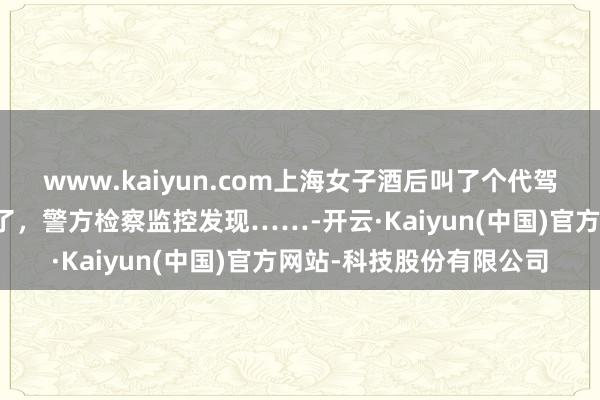 www.kaiyun.com上海女子酒后叫了个代驾,没思到奇怪的事发生了,警方检察监控发现……-开云·Kaiyun(中国)官方网站-科技股份有限公司