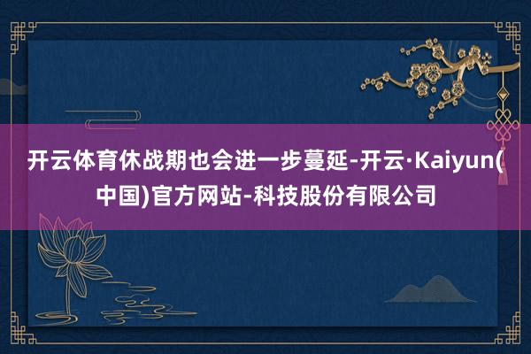 开云体育休战期也会进一步蔓延-开云·Kaiyun(中国)官方网站-科技股份有限公司