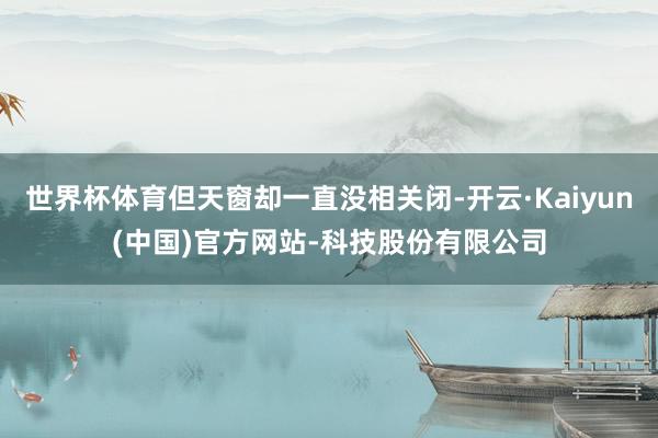 世界杯体育但天窗却一直没相关闭-开云·Kaiyun(中国)官方网站-科技股份有限公司
