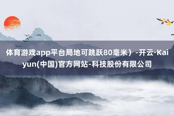 体育游戏app平台局地可跳跃80毫米)-开云·Kaiyun(中国)官方网站-科技股份有限公司