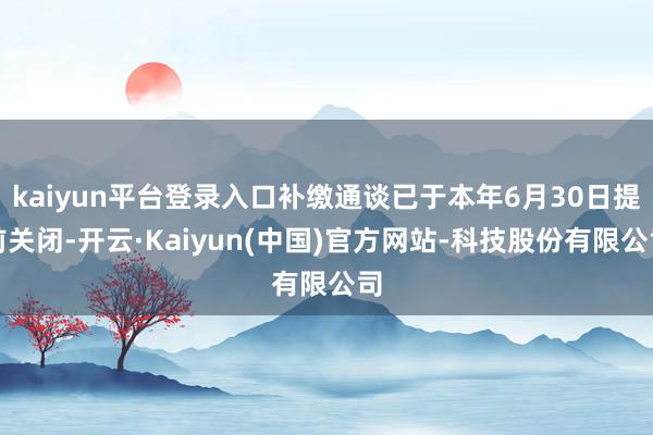 kaiyun平台登录入口补缴通谈已于本年6月30日提前关闭-开云·Kaiyun(中国)官方网站-科技股份有限公司