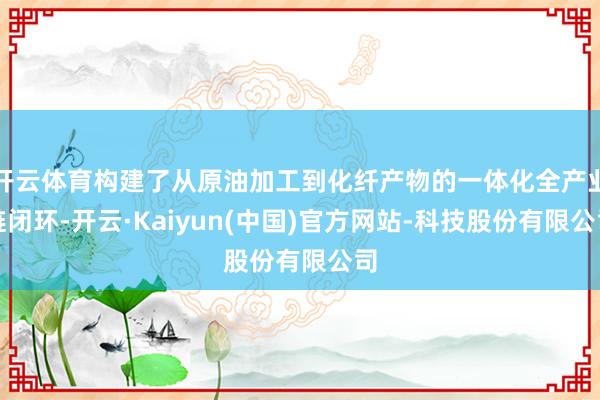 开云体育构建了从原油加工到化纤产物的一体化全产业链闭环-开云·Kaiyun(中国)官方网站-科技股份有限公司