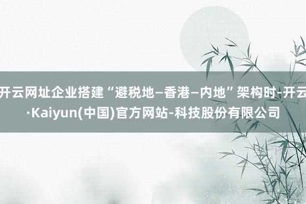 开云网址企业搭建“避税地—香港—内地”架构时-开云·Kaiyun(中国)官方网站-科技股份有限公司