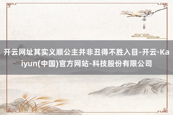 开云网址其实义顺公主并非丑得不胜入目-开云·Kaiyun(中国)官方网站-科技股份有限公司