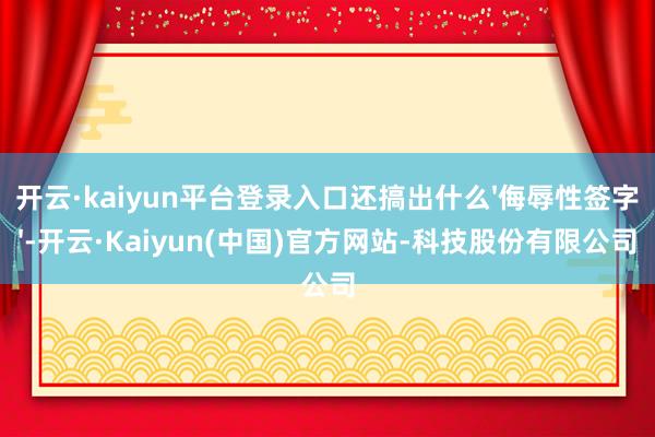 开云·kaiyun平台登录入口还搞出什么'侮辱性签字'-开云·Kaiyun(中国)官方网站-科技股份有限公司