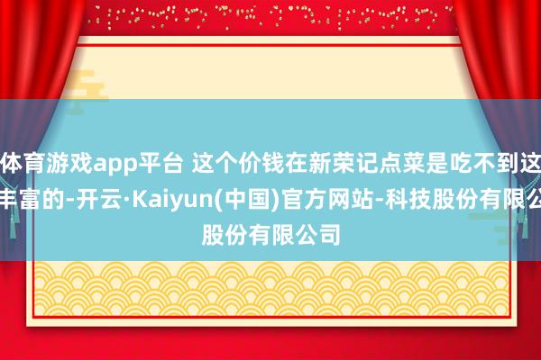 体育游戏app平台 这个价钱在新荣记点菜是吃不到这样丰富的-开云·Kaiyun(中国)官方网站-科技股份有限公司