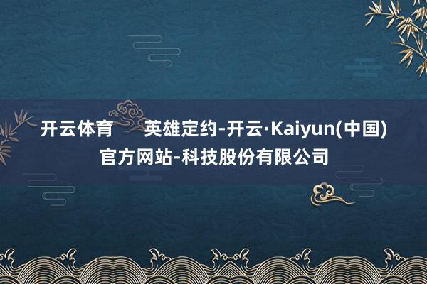 开云体育      英雄定约-开云·Kaiyun(中国)官方网站-科技股份有限公司