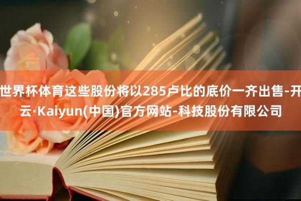 世界杯体育这些股份将以285卢比的底价一齐出售-开云·Kaiyun(中国)官方网站-科技股份有限公司