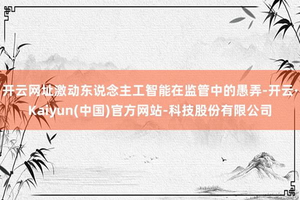 开云网址激动东说念主工智能在监管中的愚弄-开云·Kaiyun(中国)官方网站-科技股份有限公司
